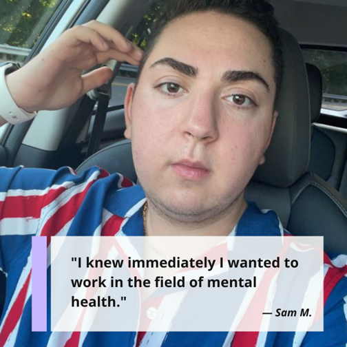 "I knew immediately I wanted to work in the field of mental health." Sam M., pursuing his MSW