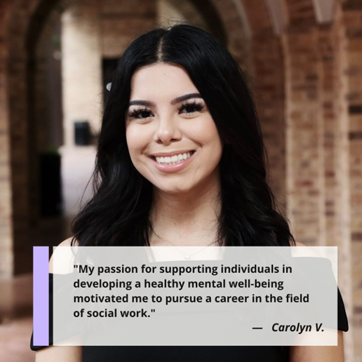 "My passion for supporting individuals in developing a healthy mental well-being motivated me to pursue a career in the field of social work." Carolyn Villareal, MSW graduate and content creator