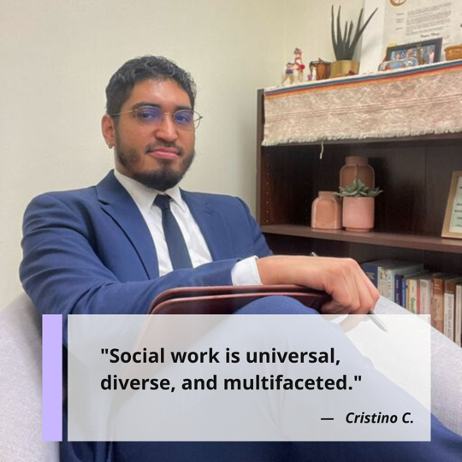 "Social work is universal, diverse, and multifaceted." Cristino Chavez, LMSW, Phd Student, Adjunct Professor, Forensic Social Worker and Trauma Therapist, Immigration Court Health Evaluator